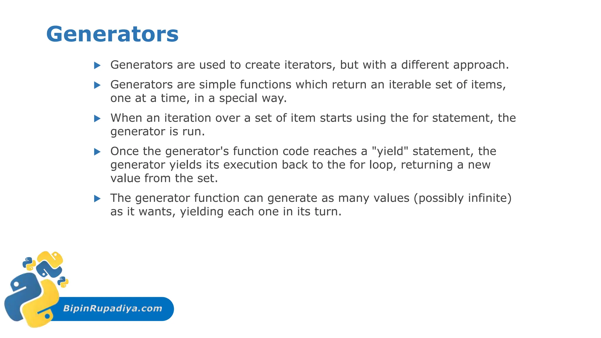 BipinRupadiya.com
Generators
 Generators are used to create iterators, but with a different approach.
 Generators are simple functions which return an iterable set of items,
one at a time, in a special way.
 When an iteration over a set of item starts using the for statement, the
generator is run.
 Once the generator's function code reaches a "yield" statement, the
generator yields its execution back to the for loop, returning a new
value from the set.
 The generator function can generate as many values (possibly infinite)
as it wants, yielding each one in its turn.
 
