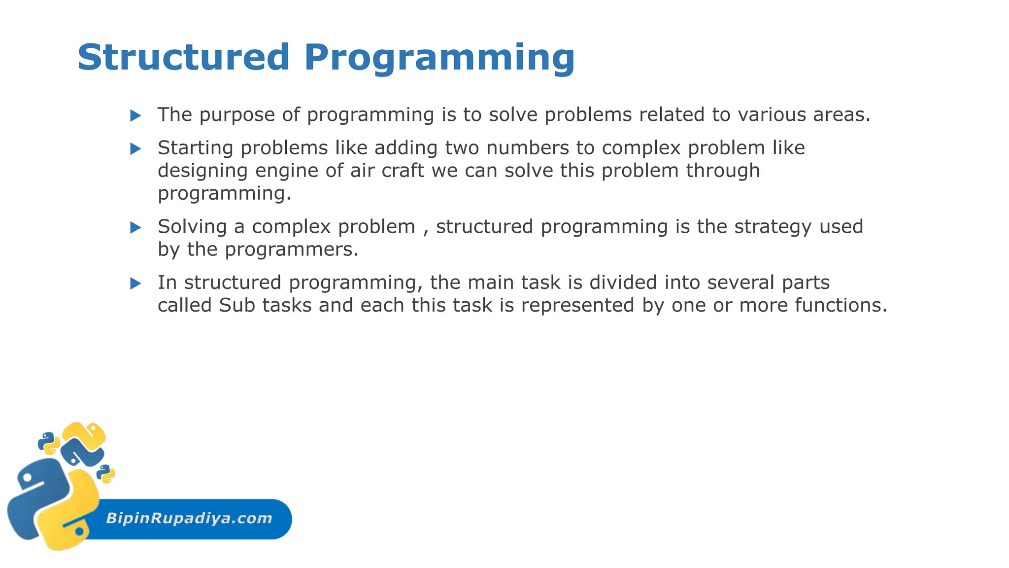 BipinRupadiya.com
Structured Programming
 The purpose of programming is to solve problems related to various areas.
 Starting problems like adding two numbers to complex problem like
designing engine of air craft we can solve this problem through
programming.
 Solving a complex problem , structured programming is the strategy used
by the programmers.
 In structured programming, the main task is divided into several parts
called Sub tasks and each this task is represented by one or more functions.
 