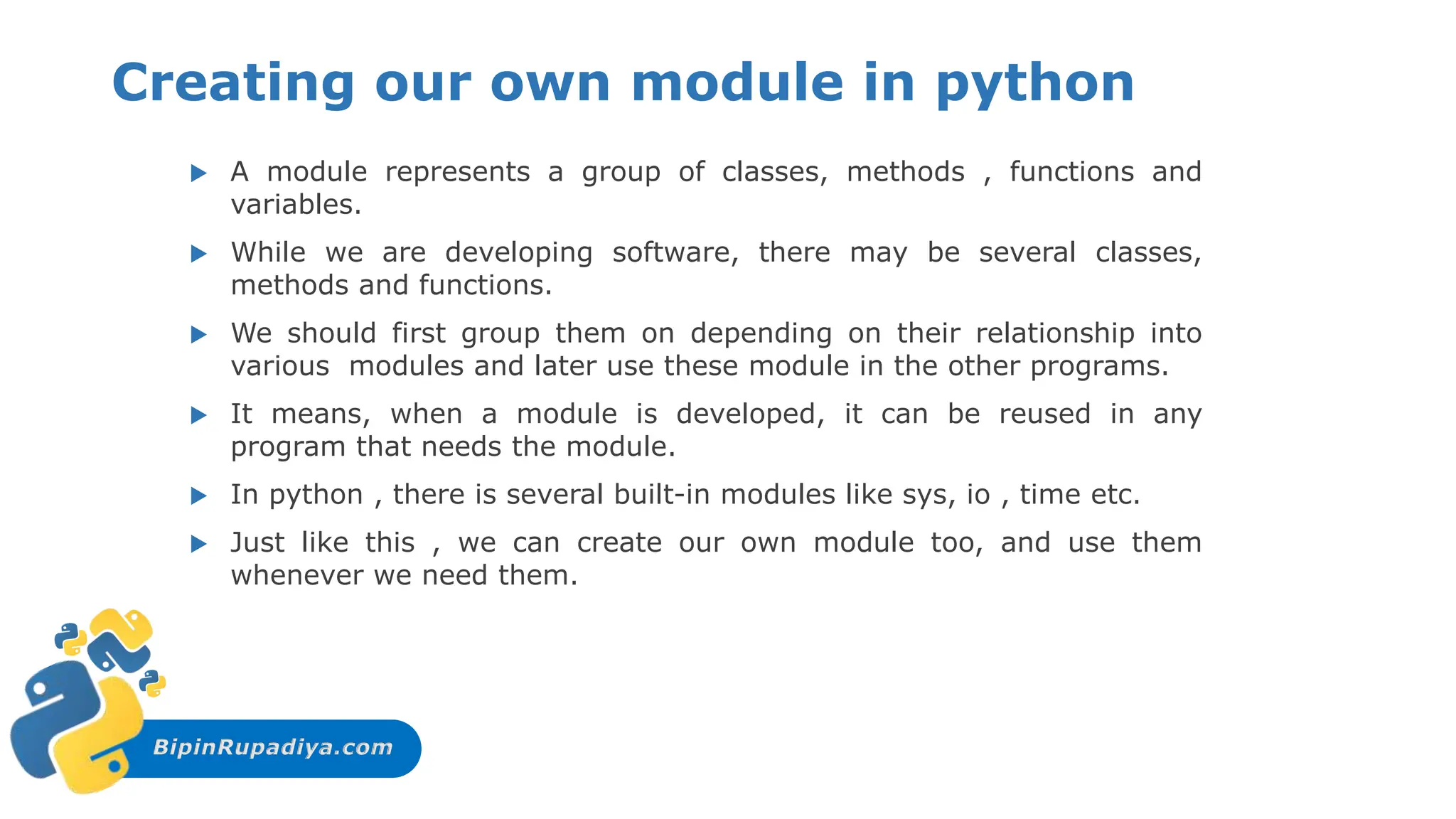 BipinRupadiya.com
Creating our own module in python
 A module represents a group of classes, methods , functions and
variables.
 While we are developing software, there may be several classes,
methods and functions.
 We should first group them on depending on their relationship into
various modules and later use these module in the other programs.
 It means, when a module is developed, it can be reused in any
program that needs the module.
 In python , there is several built-in modules like sys, io , time etc.
 Just like this , we can create our own module too, and use them
whenever we need them.
 