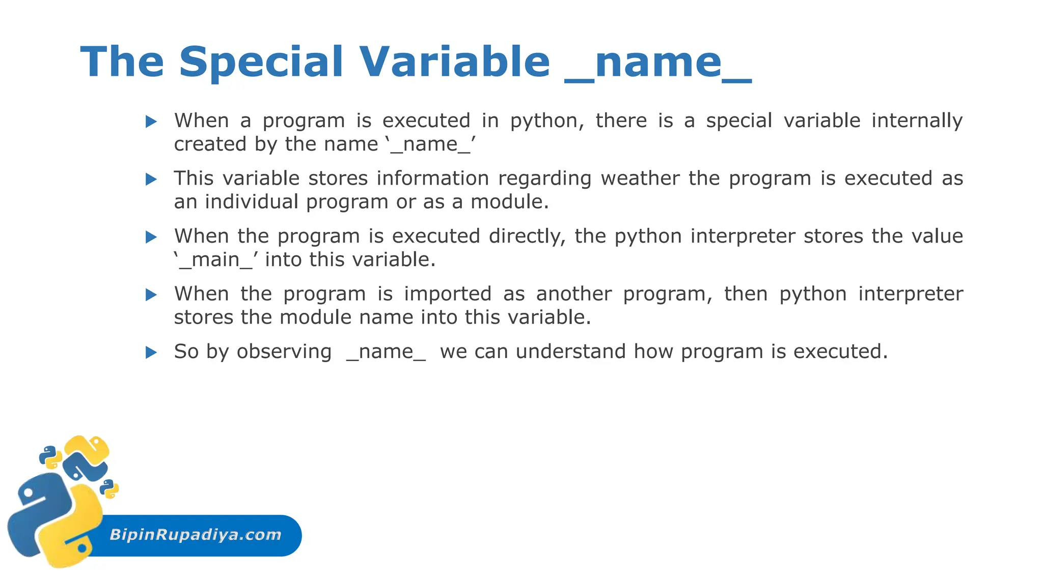 BipinRupadiya.com
The Special Variable _name_
 When a program is executed in python, there is a special variable internally
created by the name ‘_name_’
 This variable stores information regarding weather the program is executed as
an individual program or as a module.
 When the program is executed directly, the python interpreter stores the value
‘_main_’ into this variable.
 When the program is imported as another program, then python interpreter
stores the module name into this variable.
 So by observing _name_ we can understand how program is executed.
 
