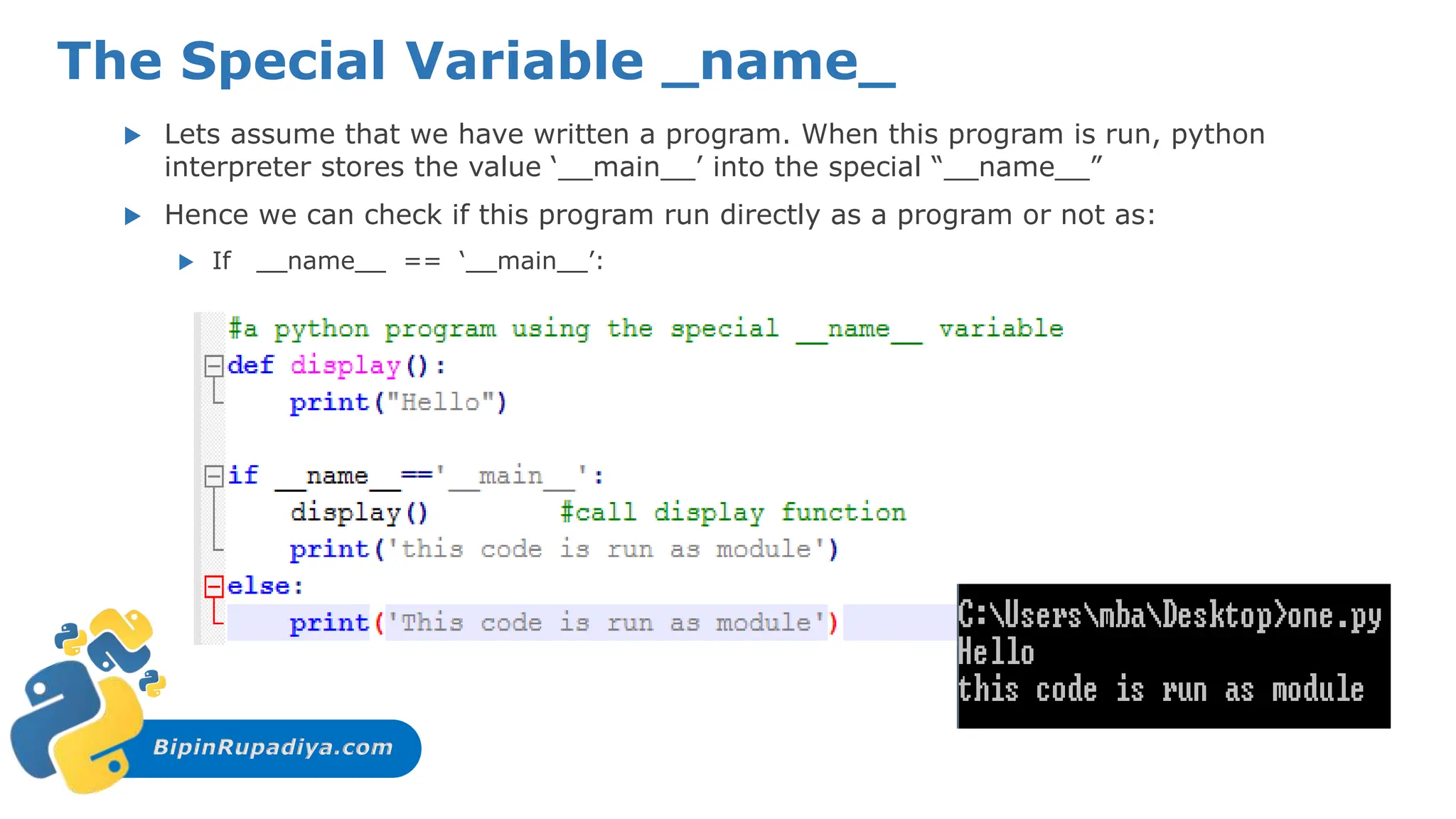 BipinRupadiya.com
The Special Variable _name_
 Lets assume that we have written a program. When this program is run, python
interpreter stores the value ‘__main__’ into the special “__name__”
 Hence we can check if this program run directly as a program or not as:
 If __name__ == ‘__main__’:
 