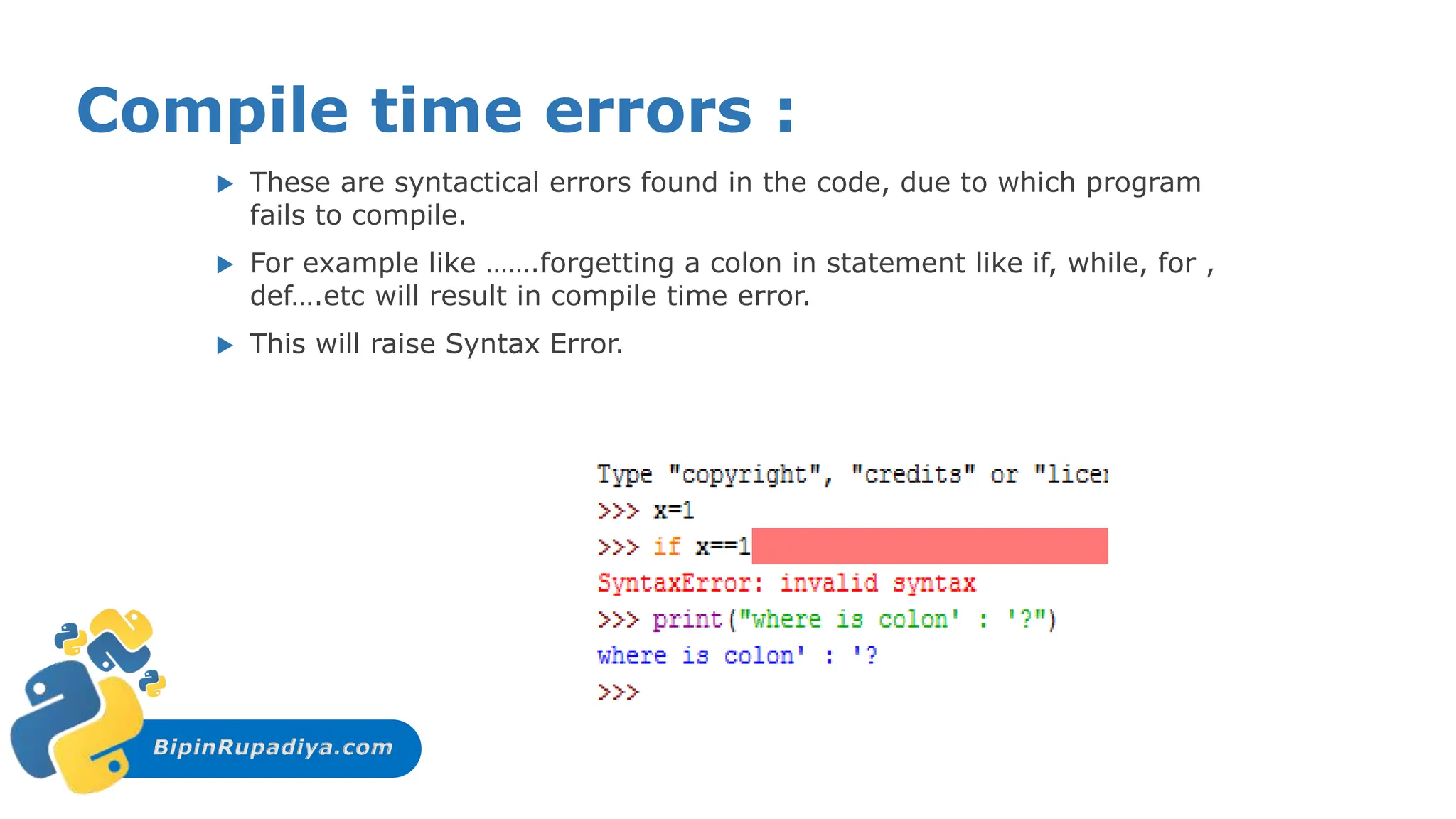 BipinRupadiya.com
Compile time errors :
 These are syntactical errors found in the code, due to which program
fails to compile.
 For example like …….forgetting a colon in statement like if, while, for ,
def….etc will result in compile time error.
 This will raise Syntax Error.
 