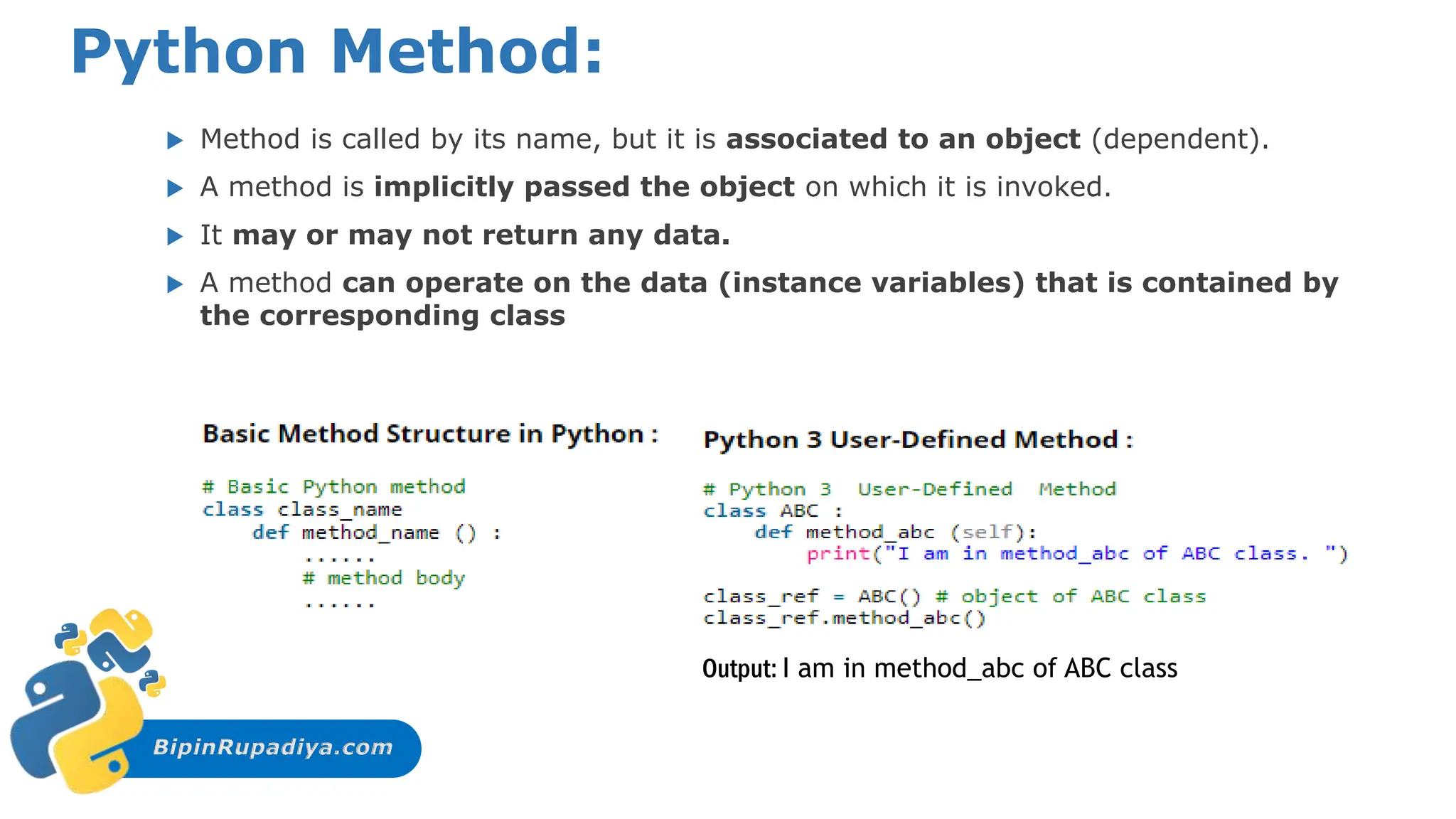 BipinRupadiya.com
Python Method:
 Method is called by its name, but it is associated to an object (dependent).
 A method is implicitly passed the object on which it is invoked.
 It may or may not return any data.
 A method can operate on the data (instance variables) that is contained by
the corresponding class
Output: I am in method_abc of ABC class
 