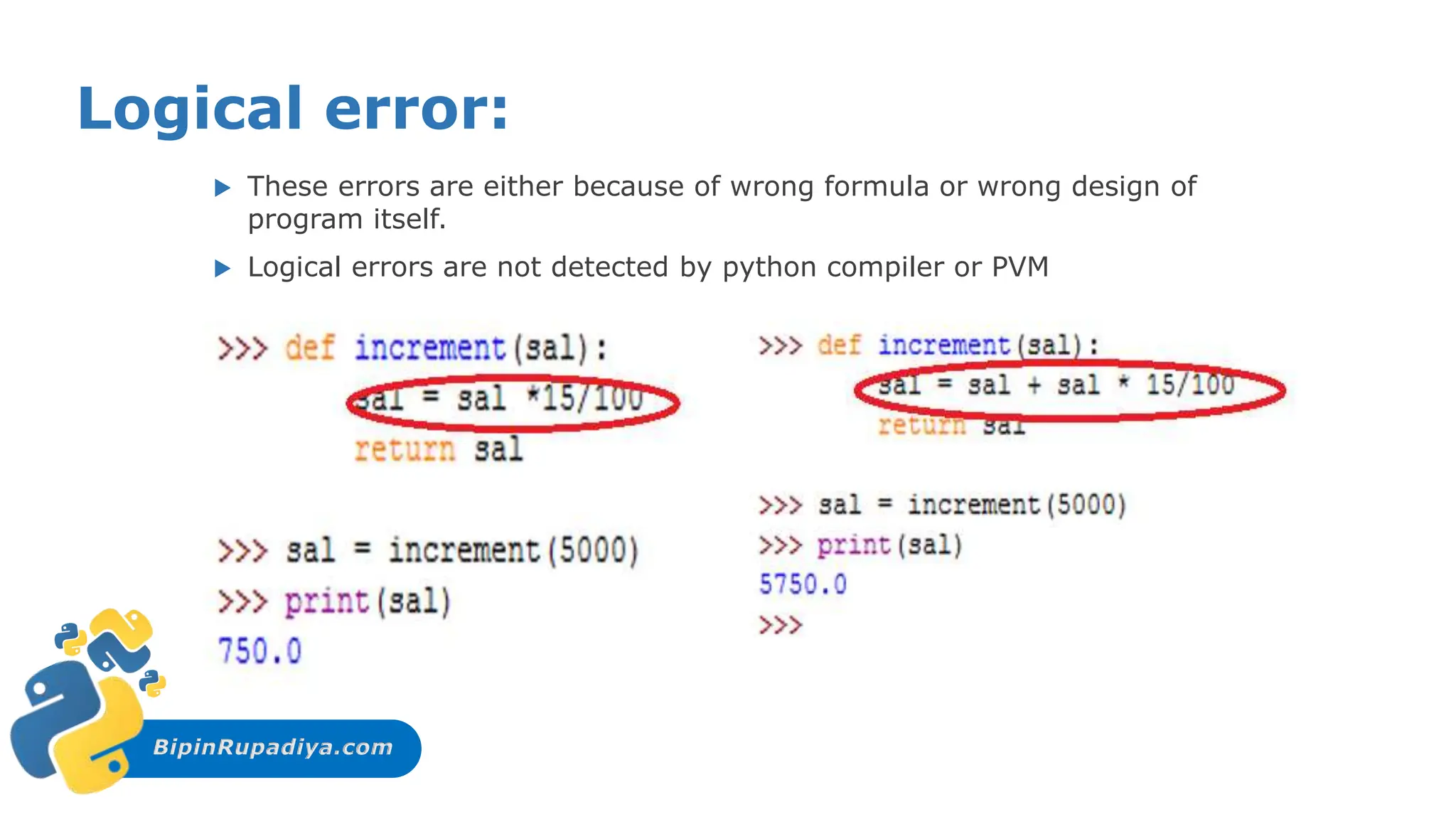 BipinRupadiya.com
Logical error:
 These errors are either because of wrong formula or wrong design of
program itself.
 Logical errors are not detected by python compiler or PVM
 