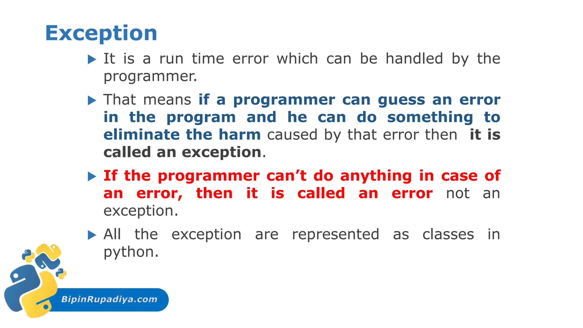 BipinRupadiya.com
Exception
 It is a run time error which can be handled by the
programmer.
 That means if a programmer can guess an error
in the program and he can do something to
eliminate the harm caused by that error then it is
called an exception.
 If the programmer can’t do anything in case of
an error, then it is called an error not an
exception.
 All the exception are represented as classes in
python.
 