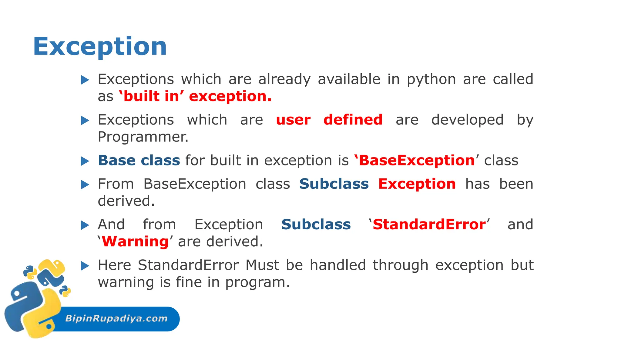 BipinRupadiya.com
Exception
 Exceptions which are already available in python are called
as ‘built in’ exception.
 Exceptions which are user defined are developed by
Programmer.
 Base class for built in exception is ‘BaseException’ class
 From BaseException class Subclass Exception has been
derived.
 And from Exception Subclass ‘StandardError’ and
‘Warning’ are derived.
 Here StandardError Must be handled through exception but
warning is fine in program.
 