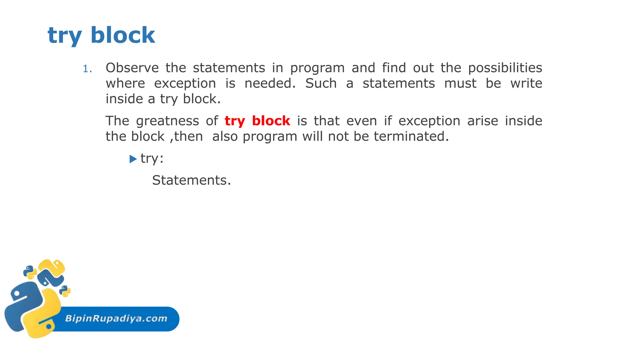 BipinRupadiya.com
try block
1. Observe the statements in program and find out the possibilities
where exception is needed. Such a statements must be write
inside a try block.
The greatness of try block is that even if exception arise inside
the block ,then also program will not be terminated.
 try:
Statements.
 