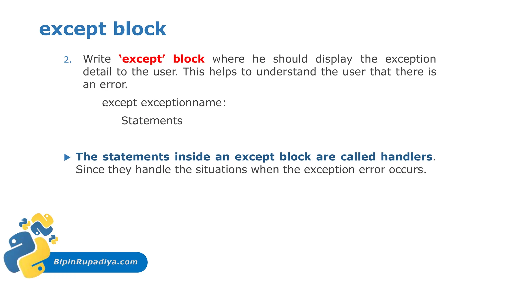BipinRupadiya.com
except block
2. Write ‘except’ block where he should display the exception
detail to the user. This helps to understand the user that there is
an error.
except exceptionname:
Statements
 The statements inside an except block are called handlers.
Since they handle the situations when the exception error occurs.
 