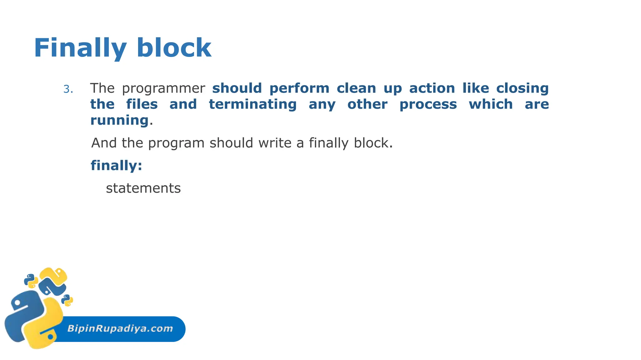 BipinRupadiya.com
Finally block
3. The programmer should perform clean up action like closing
the files and terminating any other process which are
running.
And the program should write a finally block.
finally:
statements
 