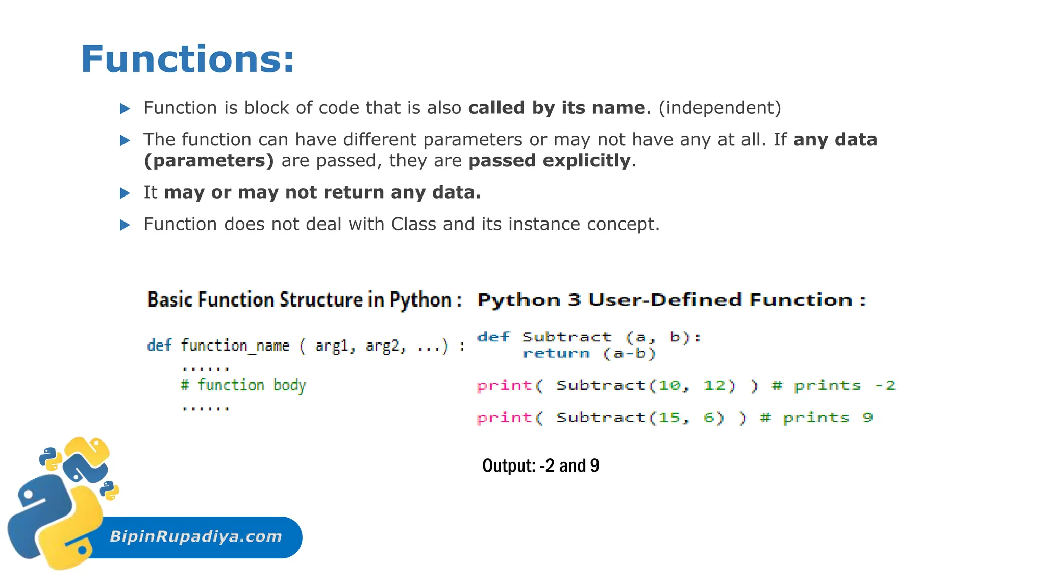 BipinRupadiya.com
Functions:
 Function is block of code that is also called by its name. (independent)
 The function can have different parameters or may not have any at all. If any data
(parameters) are passed, they are passed explicitly.
 It may or may not return any data.
 Function does not deal with Class and its instance concept.
Output: -2 and 9
 
