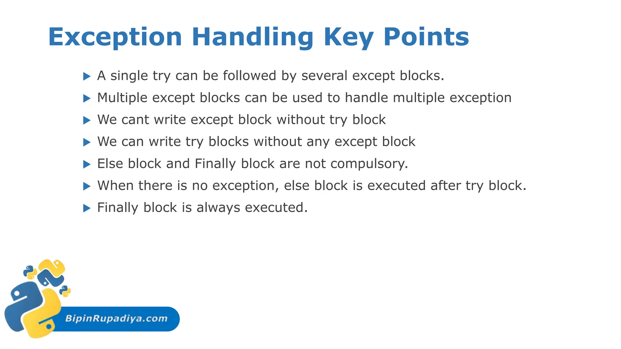 BipinRupadiya.com
Exception Handling Key Points
 A single try can be followed by several except blocks.
 Multiple except blocks can be used to handle multiple exception
 We cant write except block without try block
 We can write try blocks without any except block
 Else block and Finally block are not compulsory.
 When there is no exception, else block is executed after try block.
 Finally block is always executed.
 