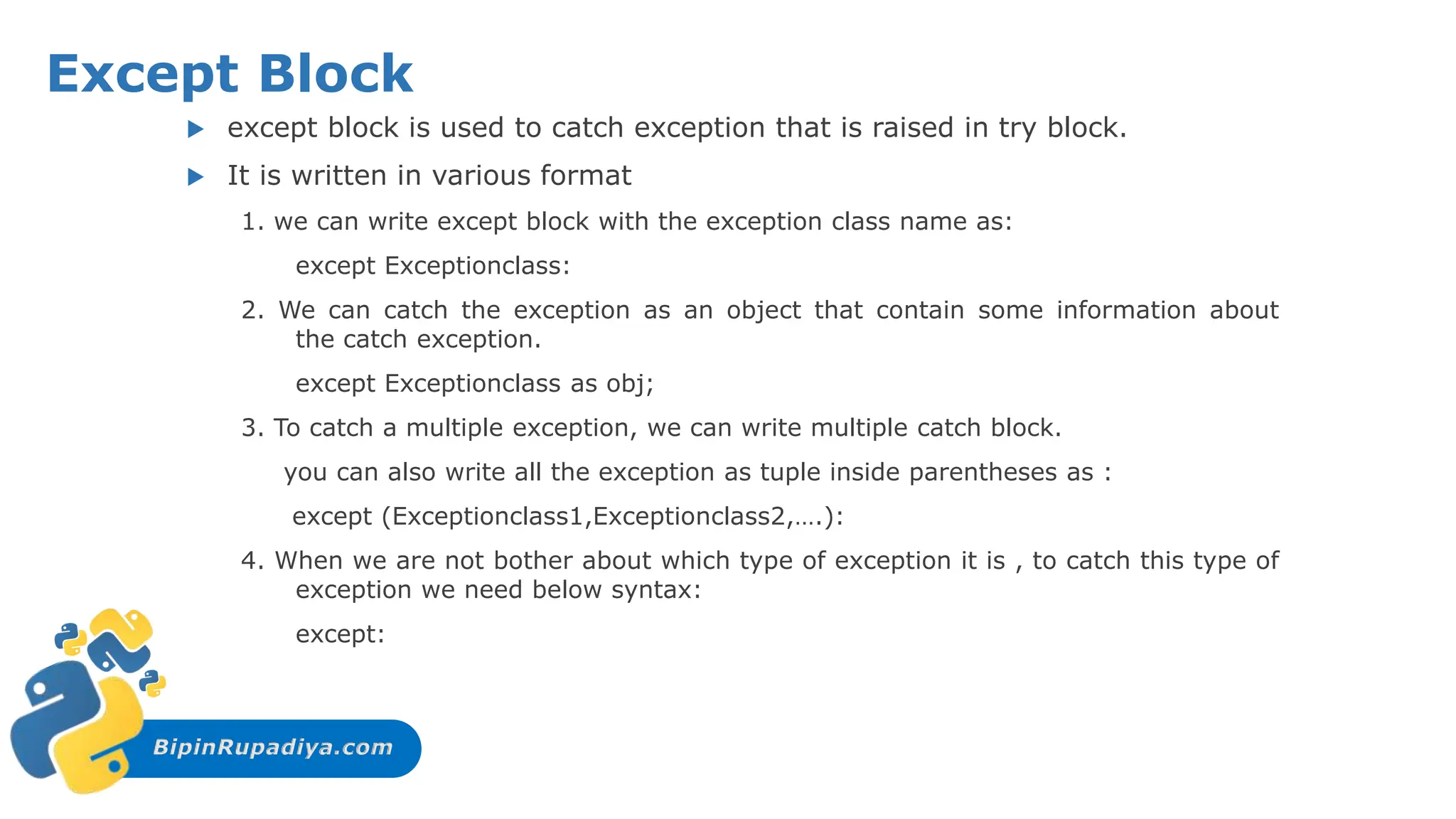 BipinRupadiya.com
Except Block
 except block is used to catch exception that is raised in try block.
 It is written in various format
1. we can write except block with the exception class name as:
except Exceptionclass:
2. We can catch the exception as an object that contain some information about
the catch exception.
except Exceptionclass as obj;
3. To catch a multiple exception, we can write multiple catch block.
you can also write all the exception as tuple inside parentheses as :
except (Exceptionclass1,Exceptionclass2,….):
4. When we are not bother about which type of exception it is , to catch this type of
exception we need below syntax:
except:
 