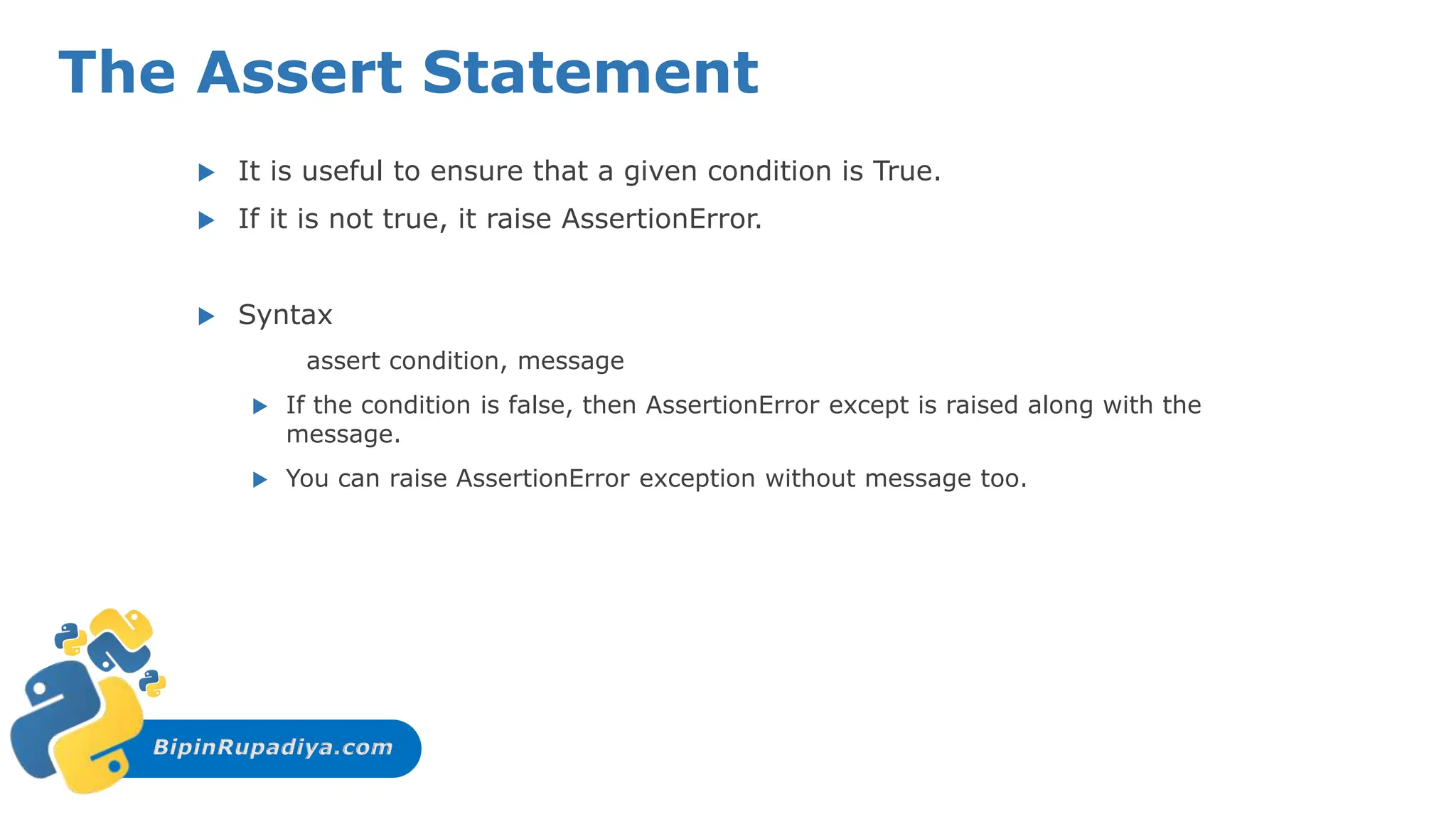 BipinRupadiya.com
The Assert Statement
 It is useful to ensure that a given condition is True.
 If it is not true, it raise AssertionError.
 Syntax
assert condition, message
 If the condition is false, then AssertionError except is raised along with the
message.
 You can raise AssertionError exception without message too.
 