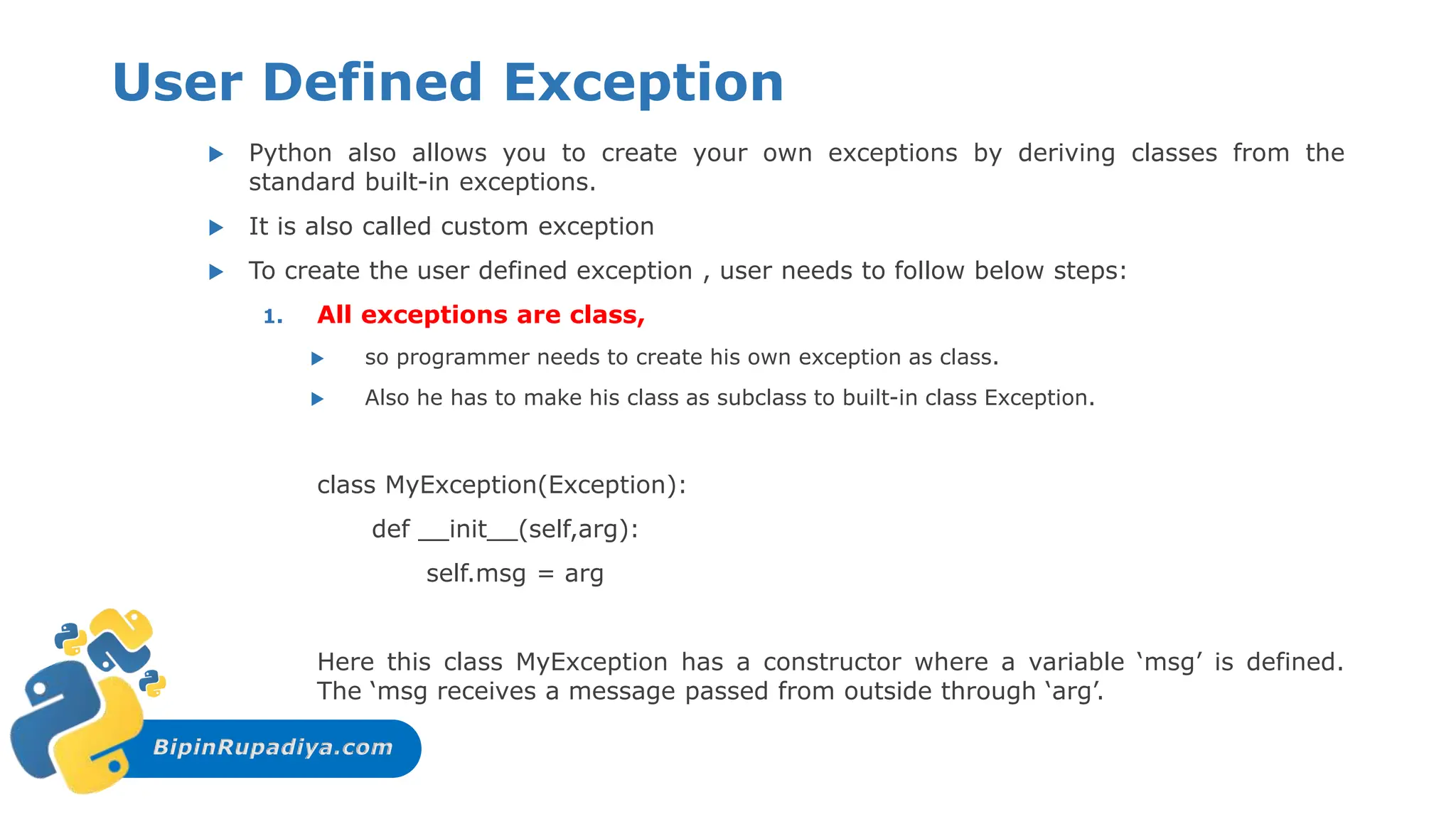 BipinRupadiya.com
User Defined Exception
 Python also allows you to create your own exceptions by deriving classes from the
standard built-in exceptions.
 It is also called custom exception
 To create the user defined exception , user needs to follow below steps:
1. All exceptions are class,
 so programmer needs to create his own exception as class.
 Also he has to make his class as subclass to built-in class Exception.
class MyException(Exception):
def __init__(self,arg):
self.msg = arg
Here this class MyException has a constructor where a variable ‘msg’ is defined.
The ‘msg receives a message passed from outside through ‘arg’.
 