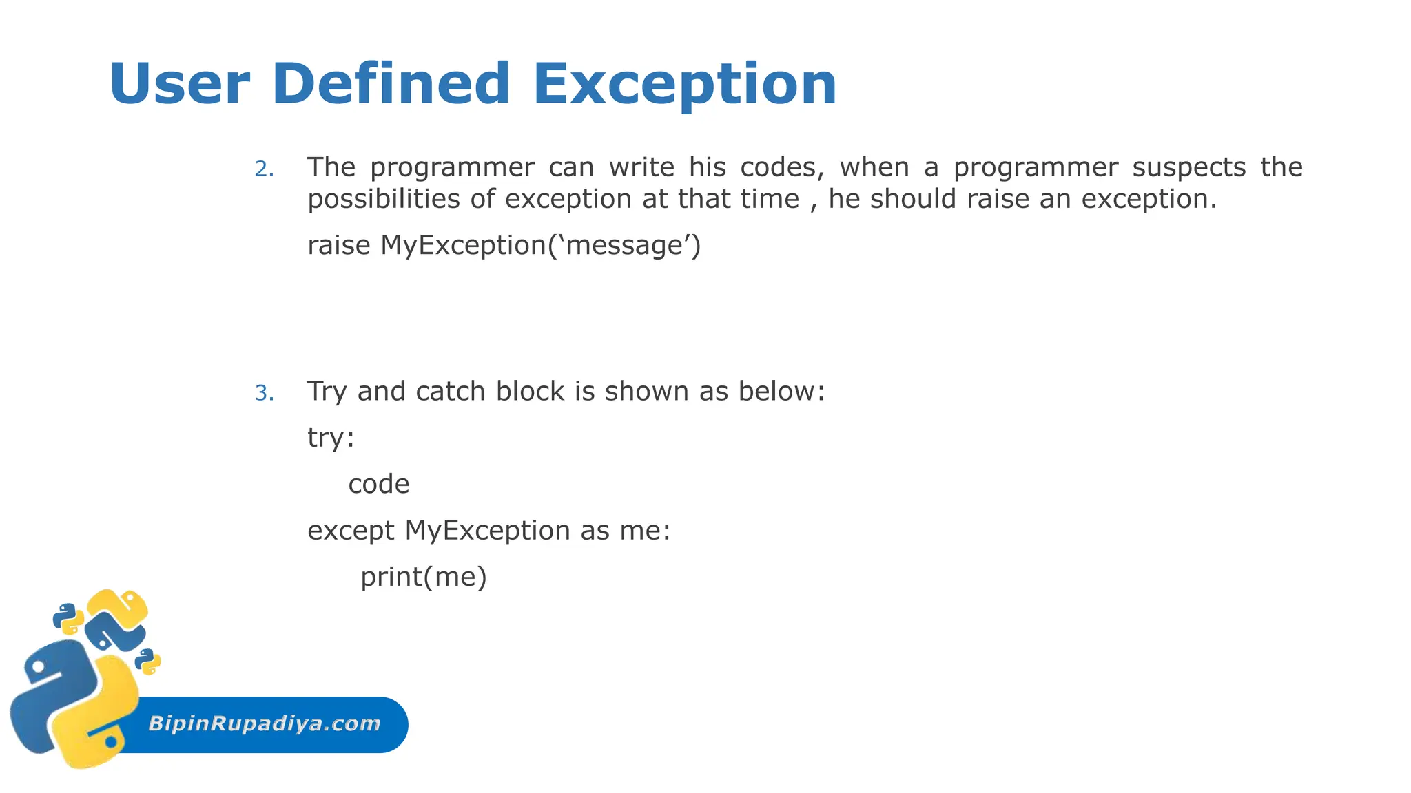 BipinRupadiya.com
User Defined Exception
2. The programmer can write his codes, when a programmer suspects the
possibilities of exception at that time , he should raise an exception.
raise MyException(‘message’)
3. Try and catch block is shown as below:
try:
code
except MyException as me:
print(me)
 