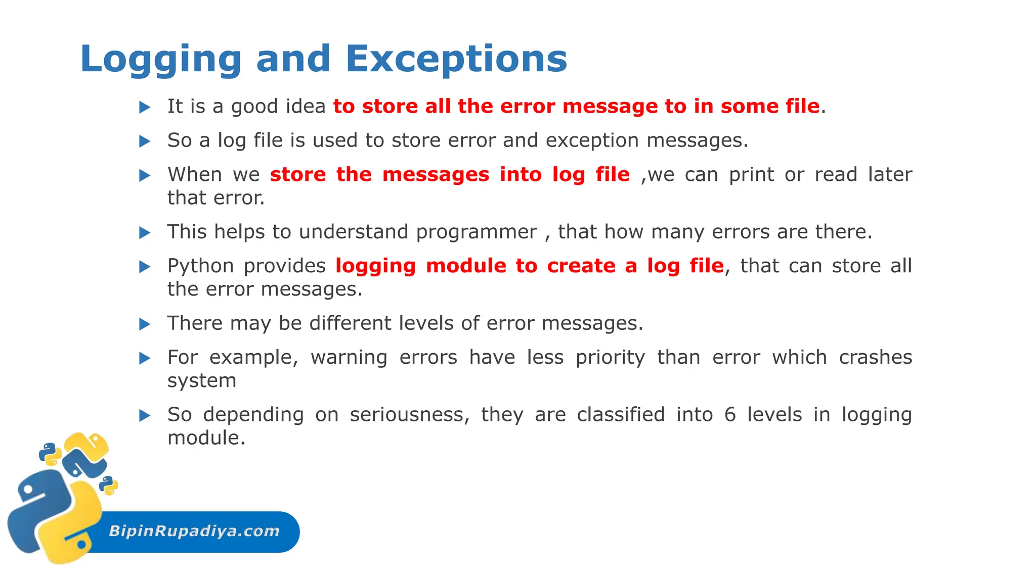 BipinRupadiya.com
Logging and Exceptions
 It is a good idea to store all the error message to in some file.
 So a log file is used to store error and exception messages.
 When we store the messages into log file ,we can print or read later
that error.
 This helps to understand programmer , that how many errors are there.
 Python provides logging module to create a log file, that can store all
the error messages.
 There may be different levels of error messages.
 For example, warning errors have less priority than error which crashes
system
 So depending on seriousness, they are classified into 6 levels in logging
module.
 