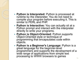  Python is Interpreted: Python is processed at
runtime by the interpreter. You do not need to
compile your program before executing it. This is
similar to PERL and PHP.
 Python is Interactive: You can actually sit at a
Python prompt and interact with the interpreter
directly to write your programs.
 Python is Object-Oriented: Python supports
Object-Oriented style or technique of
programming that encapsulates code within
objects.
 Python is a Beginner's Language: Python is a
great language for the beginner-level
programmers and supports the development of a
wide range of applications from simple text
processing to WWW browsers to games
13
 