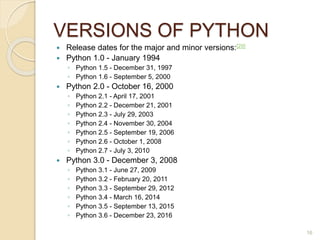 VERSIONS OF PYTHON
 Release dates for the major and minor versions:[29]
 Python 1.0 - January 1994
◦ Python 1.5 - December 31, 1997
◦ Python 1.6 - September 5, 2000
 Python 2.0 - October 16, 2000
◦ Python 2.1 - April 17, 2001
◦ Python 2.2 - December 21, 2001
◦ Python 2.3 - July 29, 2003
◦ Python 2.4 - November 30, 2004
◦ Python 2.5 - September 19, 2006
◦ Python 2.6 - October 1, 2008
◦ Python 2.7 - July 3, 2010
 Python 3.0 - December 3, 2008
◦ Python 3.1 - June 27, 2009
◦ Python 3.2 - February 20, 2011
◦ Python 3.3 - September 29, 2012
◦ Python 3.4 - March 16, 2014
◦ Python 3.5 - September 13, 2015
◦ Python 3.6 - December 23, 2016
16
 