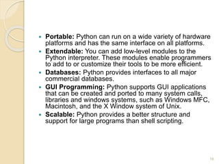  Portable: Python can run on a wide variety of hardware
platforms and has the same interface on all platforms.
 Extendable: You can add low-level modules to the
Python interpreter. These modules enable programmers
to add to or customize their tools to be more efficient.
 Databases: Python provides interfaces to all major
commercial databases.
 GUI Programming: Python supports GUI applications
that can be created and ported to many system calls,
libraries and windows systems, such as Windows MFC,
Macintosh, and the X Window system of Unix.
 Scalable: Python provides a better structure and
support for large programs than shell scripting.
18
 