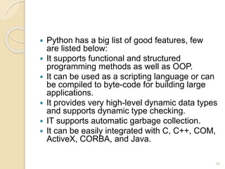  Python has a big list of good features, few
are listed below:
 It supports functional and structured
programming methods as well as OOP.
 It can be used as a scripting language or can
be compiled to byte-code for building large
applications.
 It provides very high-level dynamic data types
and supports dynamic type checking.
 IT supports automatic garbage collection.
 It can be easily integrated with C, C++, COM,
ActiveX, CORBA, and Java.
19
 