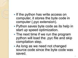  If the python has write access on
computer, it stores the byte code in
computer (.pyc extension).
 Python saves byte code as its help in
start up speed optimization.
 The next time if we run the program
python will load the .pyc file and skip
compilation step.
 As long as we need not changed
source code since the byte code was
saved.
21
 