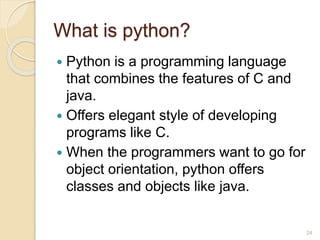 What is python?
 Python is a programming language
that combines the features of C and
java.
 Offers elegant style of developing
programs like C.
 When the programmers want to go for
object orientation, python offers
classes and objects like java.
24
 