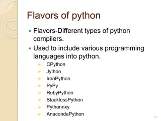Flavors of python
 Flavors-Different types of python
compilers.
 Used to include various programming
languages into python.
 CPython
 Jython
 IronPython
 PyPy
 RubyPython
 StacklessPython
 Pythonnxy
 AnacondaPython
27
 