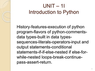 UNIT – 1I
Introduction to Python
History-features-execution of python
program-flavors of python-comments-
data types-built in data types-
sequences-literals-operators-input and
output statements-conditional
statements-if-if-else-nested if else-for-
while-nested loops-break-continue-
pass-assert-return.
3
 