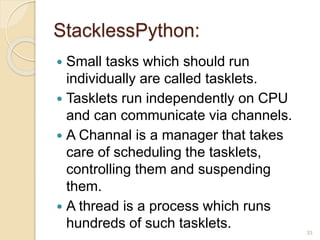 StacklessPython:
 Small tasks which should run
individually are called tasklets.
 Tasklets run independently on CPU
and can communicate via channels.
 A Channal is a manager that takes
care of scheduling the tasklets,
controlling them and suspending
them.
 A thread is a process which runs
hundreds of such tasklets. 33
 
