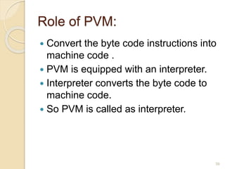 Role of PVM:
 Convert the byte code instructions into
machine code .
 PVM is equipped with an interpreter.
 Interpreter converts the byte code to
machine code.
 So PVM is called as interpreter.
39
 