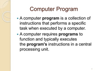 Computer Program
 A computer program is a collection of
instructions that performs a specific
task when executed by a computer.
 A computer requires programs to
function and typically executes
the program's instructions in a central
processing unit.
4
 