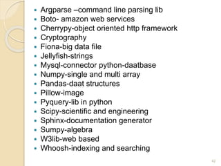  Argparse –command line parsing lib
 Boto- amazon web services
 Cherrypy-object oriented http framework
 Cryptography
 Fiona-big data file
 Jellyfish-strings
 Mysql-connector python-daatbase
 Numpy-single and multi array
 Pandas-daat structures
 Pillow-image
 Pyquery-lib in python
 Scipy-scientific and engineering
 Sphinx-documentation generator
 Sumpy-algebra
 W3lib-web based
 Whoosh-indexing and searching
42
 