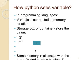 How python sees variable?
 In programming languages:
 Variable is connected to memory
location.
 Storage box or container- store the
value.
 Eg:
 a=1;

 a
 Some memory is allocated with the 44
1
 