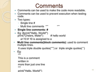 Comments
 Comments can be used to make the code more readable.
 Comments can be used to prevent execution when testing
code.
 Two types:
◦ Single line #
◦ Multi line comments “”” “””
 Single line comments: #
 Eg: #print("Hello, World!")
print("Cheers, Mate!") # hello world
a=10 # 10 is assigned to a
• Multi line comments(block comments): used to comment
multiple lines.
It uses triple double quotes(“””) or triple single quotes(‘’’)
• Eg:
"""
This is a comment
written in
more than just one line
"""
print("Hello, World!")
49
 