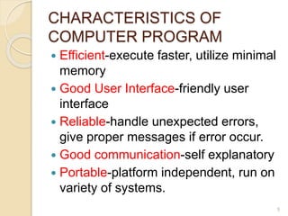 CHARACTERISTICS OF
COMPUTER PROGRAM
 Efficient-execute faster, utilize minimal
memory
 Good User Interface-friendly user
interface
 Reliable-handle unexpected errors,
give proper messages if error occur.
 Good communication-self explanatory
 Portable-platform independent, run on
variety of systems.
5
 
