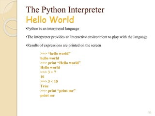 The Python Interpreter
Hello World
•Python is an interpreted language
•The interpreter provides an interactive environment to play with the language
•Results of expressions are printed on the screen
53
>>> “hello world”
hello world
>>> print “Hello world”
Hello world
>>> 3 + 7
10
>>> 3 < 15
True
>>> print “print me”
print me
 