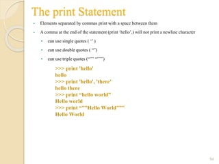 The print Statement
• Elements separated by commas print with a space between them
• A comma at the end of the statement (print ‘hello’,) will not print a newline character
• can use single quotes ( ‘’ )
• can use double quotes ( “”)
• can use triple quotes (“”” “”””)
54
>>> print 'hello'
hello
>>> print 'hello', 'there'
hello there
>>> print “hello world”
Hello world
>>> print “””Hello World”””
Hello World
 