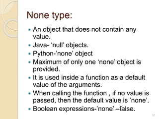 None type:
 An object that does not contain any
value.
 Java- ‘null’ objects.
 Python-’none’ object
 Maximum of only one ‘none’ object is
provided.
 It is used inside a function as a default
value of the arguments.
 When calling the function , if no value is
passed, then the default value is ‘none’.
 Boolean expressions-’none’ –false.
57
 