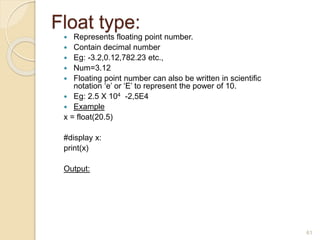 Float type:
 Represents floating point number.
 Contain decimal number
 Eg: -3.2,0.12,782.23 etc.,
 Num=3.12
 Floating point number can also be written in scientific
notation ‘e’ or ‘E’ to represent the power of 10.
 Eg: 2.5 X 104 -2,5E4
 Example
x = float(20.5)
#display x:
print(x)
Output:
61
 