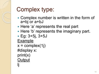Complex type:
 Complex number is written in the form of
a+bj or a+bJ
 Here ‘a’ represents the real part
 Here ‘b’ represents the imaginary part.
 Eg: 3+5j, 3+5J
Example
x = complex(1j)
#display x:
print(x)
Output
lj
62
 