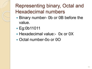 Representing binary, Octal and
Hexadecimal numbers
 Binary number- 0b or 0B before the
value.
 Eg:0b11011
 Hexadecimal value:- 0x or 0X
 Octal number-0o or 0O
63
 
