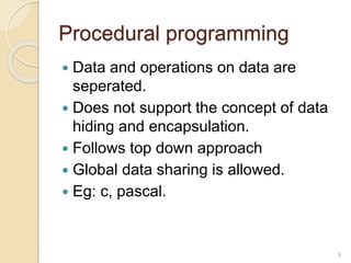 Procedural programming
 Data and operations on data are
seperated.
 Does not support the concept of data
hiding and encapsulation.
 Follows top down approach
 Global data sharing is allowed.
 Eg: c, pascal.
9
 