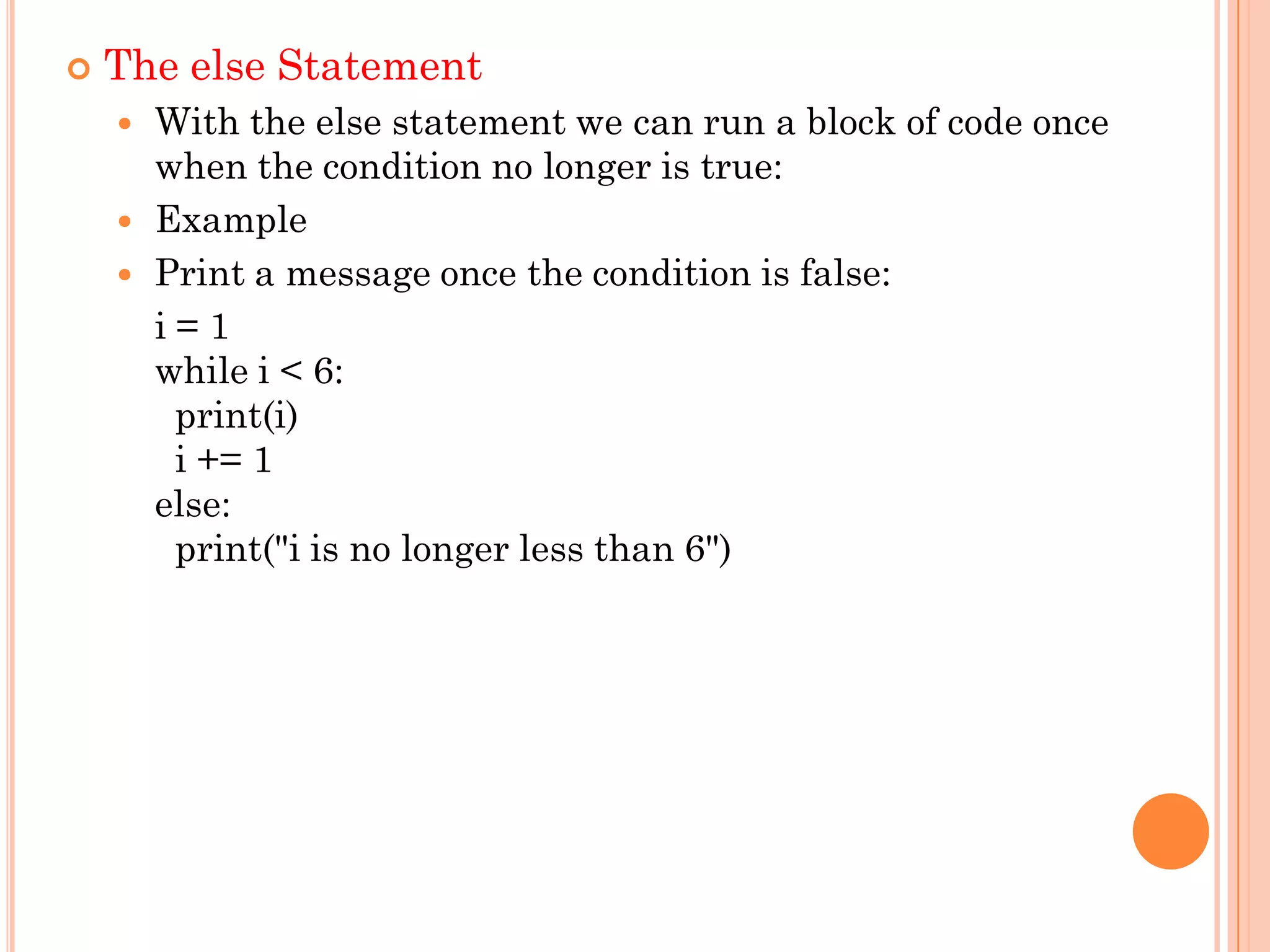  The else Statement
 With the else statement we can run a block of code once
when the condition no longer is true:
 Example
 Print a message once the condition is false:
i = 1
while i < 6:
print(i)
i += 1
else:
print("i is no longer less than 6")
 