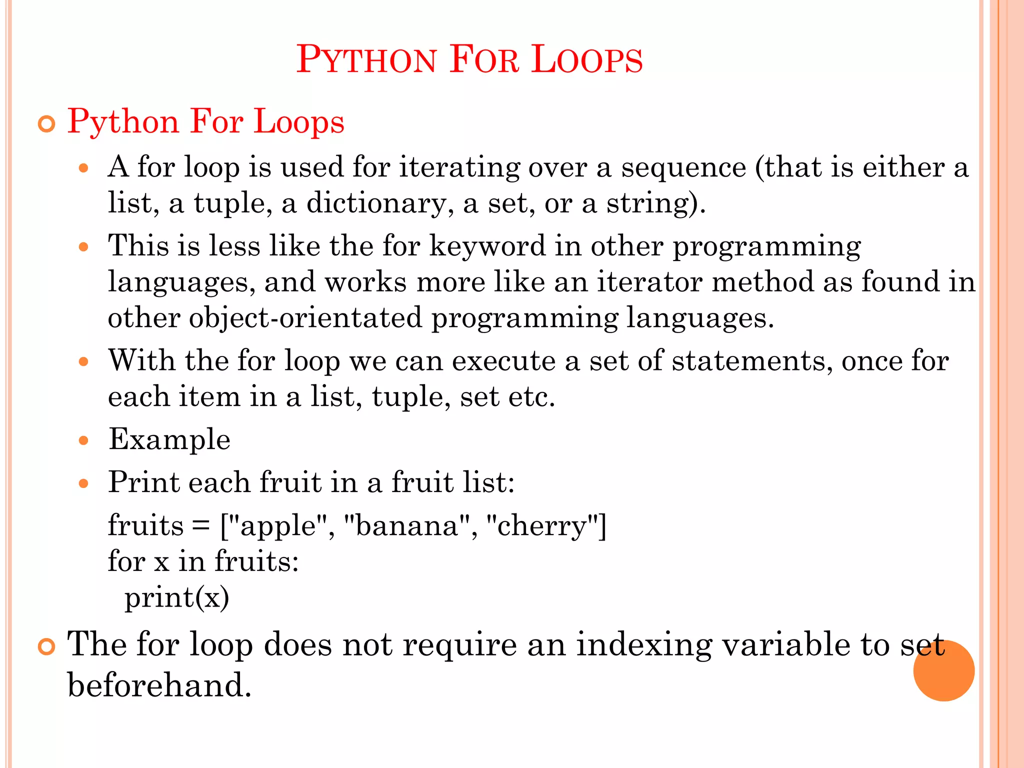 PYTHON FOR LOOPS
 Python For Loops
 A for loop is used for iterating over a sequence (that is either a
list, a tuple, a dictionary, a set, or a string).
 This is less like the for keyword in other programming
languages, and works more like an iterator method as found in
other object-orientated programming languages.
 With the for loop we can execute a set of statements, once for
each item in a list, tuple, set etc.
 Example
 Print each fruit in a fruit list:
fruits = ["apple", "banana", "cherry"]
for x in fruits:
print(x)
 The for loop does not require an indexing variable to set
beforehand.
 