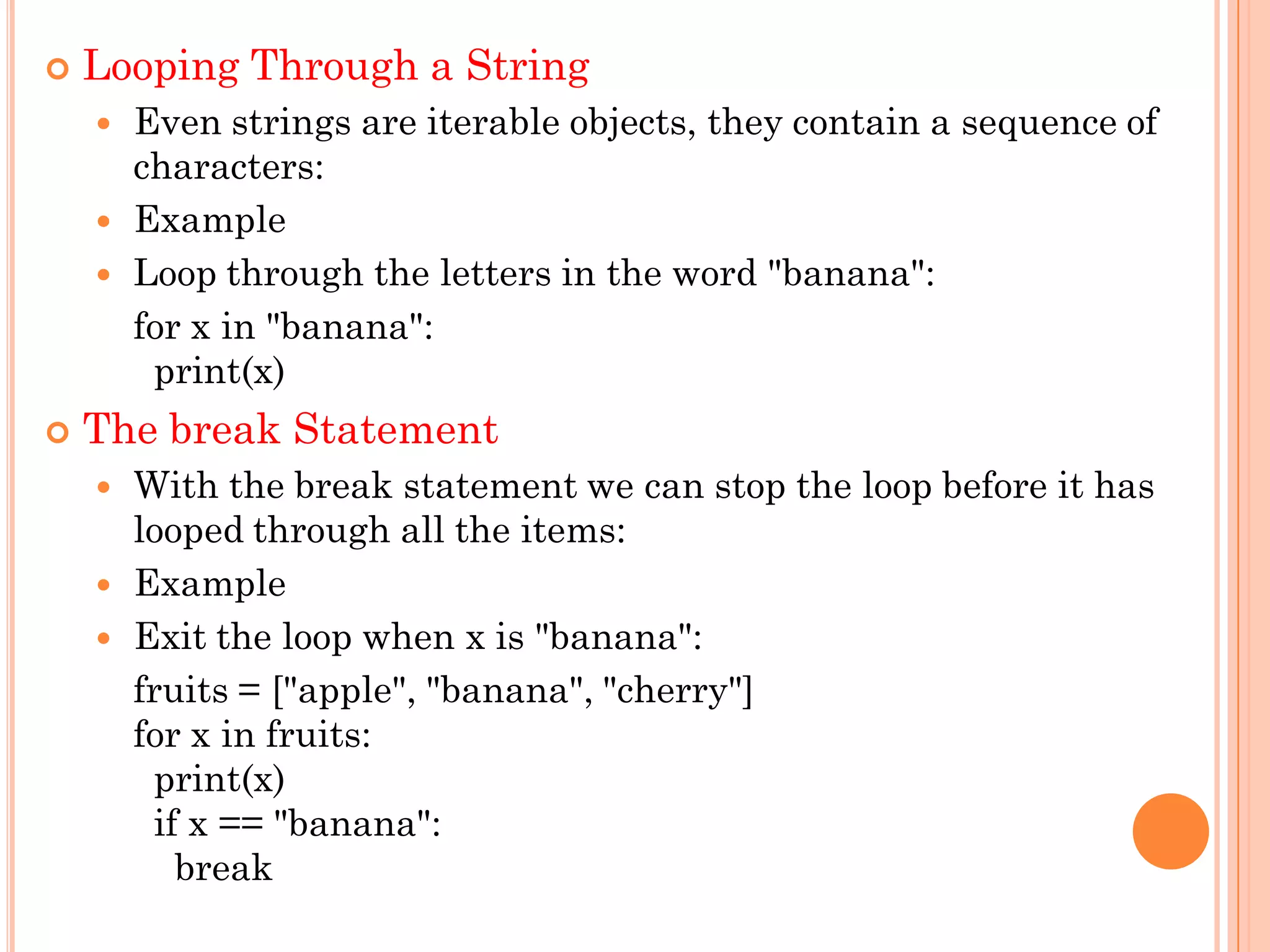  Looping Through a String
 Even strings are iterable objects, they contain a sequence of
characters:
 Example
 Loop through the letters in the word "banana":
for x in "banana":
print(x)
 The break Statement
 With the break statement we can stop the loop before it has
looped through all the items:
 Example
 Exit the loop when x is "banana":
fruits = ["apple", "banana", "cherry"]
for x in fruits:
print(x)
if x == "banana":
break
 