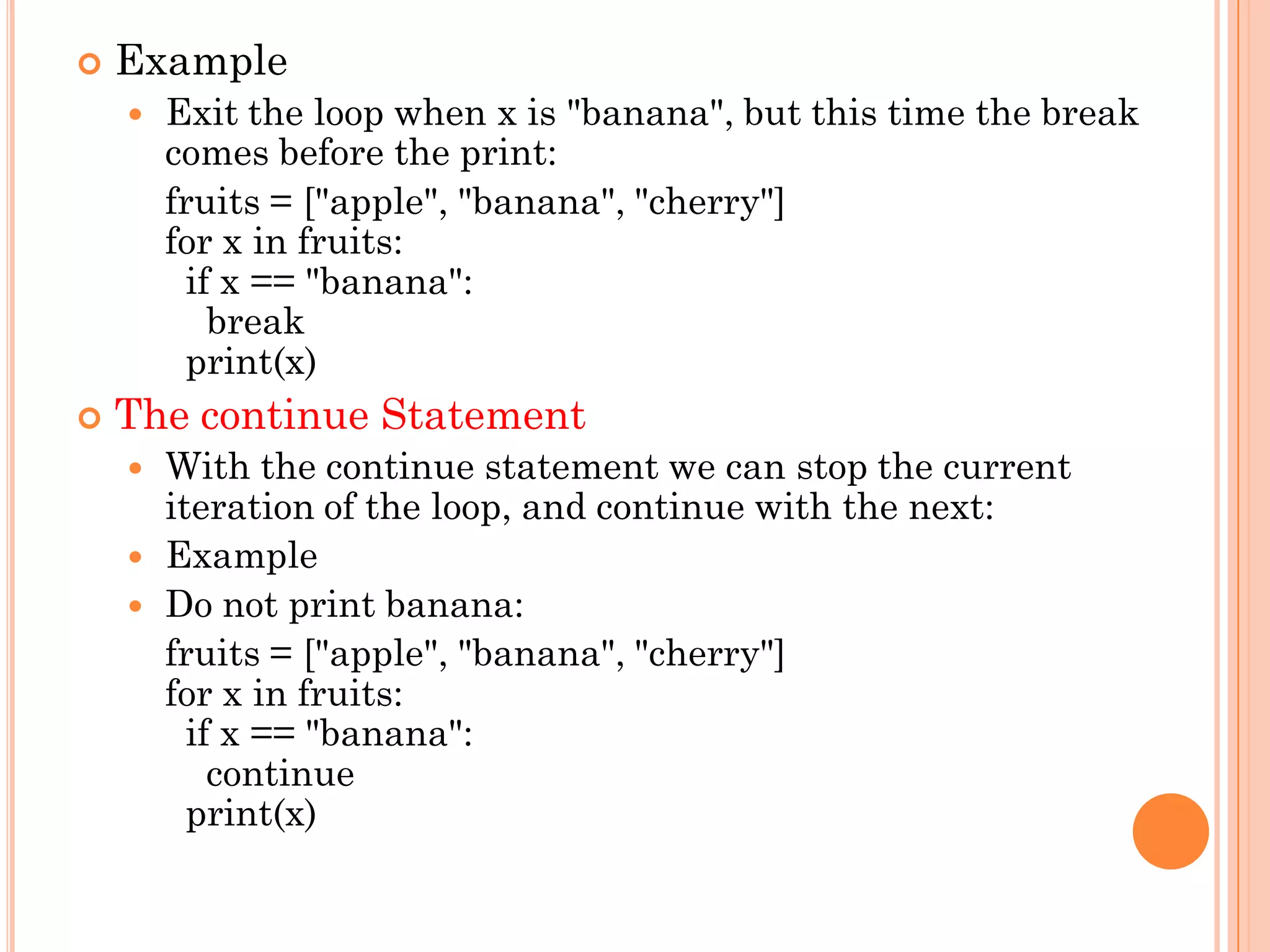  Example
 Exit the loop when x is "banana", but this time the break
comes before the print:
fruits = ["apple", "banana", "cherry"]
for x in fruits:
if x == "banana":
break
print(x)
 The continue Statement
 With the continue statement we can stop the current
iteration of the loop, and continue with the next:
 Example
 Do not print banana:
fruits = ["apple", "banana", "cherry"]
for x in fruits:
if x == "banana":
continue
print(x)
 