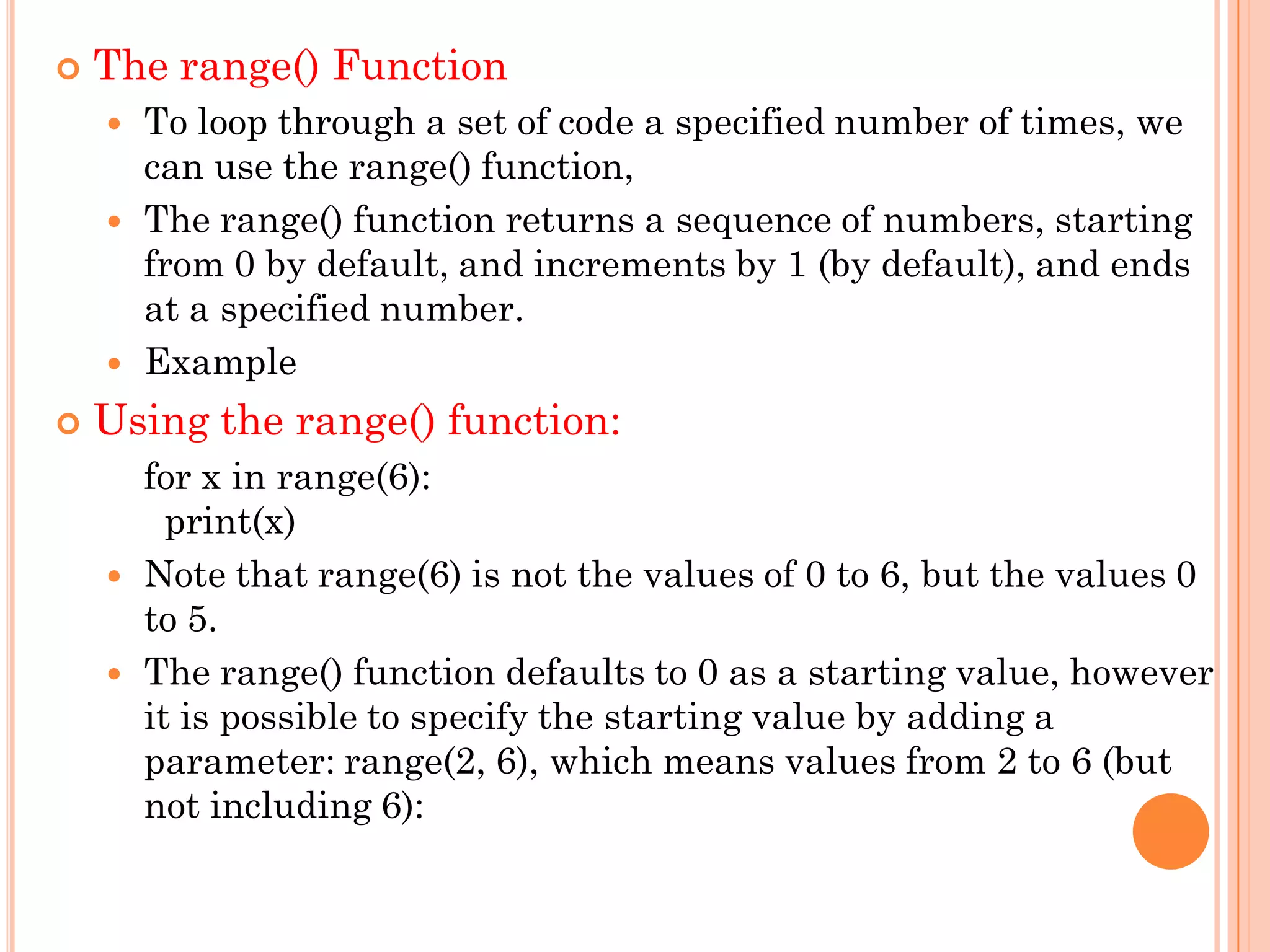  The range() Function
 To loop through a set of code a specified number of times, we
can use the range() function,
 The range() function returns a sequence of numbers, starting
from 0 by default, and increments by 1 (by default), and ends
at a specified number.
 Example
 Using the range() function:
for x in range(6):
print(x)
 Note that range(6) is not the values of 0 to 6, but the values 0
to 5.
 The range() function defaults to 0 as a starting value, however
it is possible to specify the starting value by adding a
parameter: range(2, 6), which means values from 2 to 6 (but
not including 6):
 