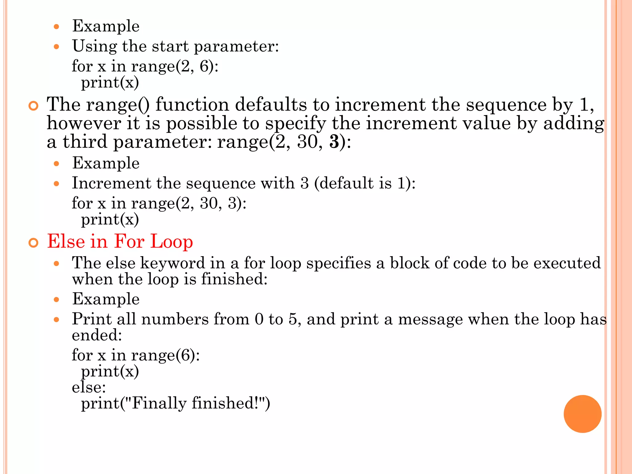  Example
 Using the start parameter:
for x in range(2, 6):
print(x)
 The range() function defaults to increment the sequence by 1,
however it is possible to specify the increment value by adding
a third parameter: range(2, 30, 3):
 Example
 Increment the sequence with 3 (default is 1):
for x in range(2, 30, 3):
print(x)
 Else in For Loop
 The else keyword in a for loop specifies a block of code to be executed
when the loop is finished:
 Example
 Print all numbers from 0 to 5, and print a message when the loop has
ended:
for x in range(6):
print(x)
else:
print("Finally finished!")
 