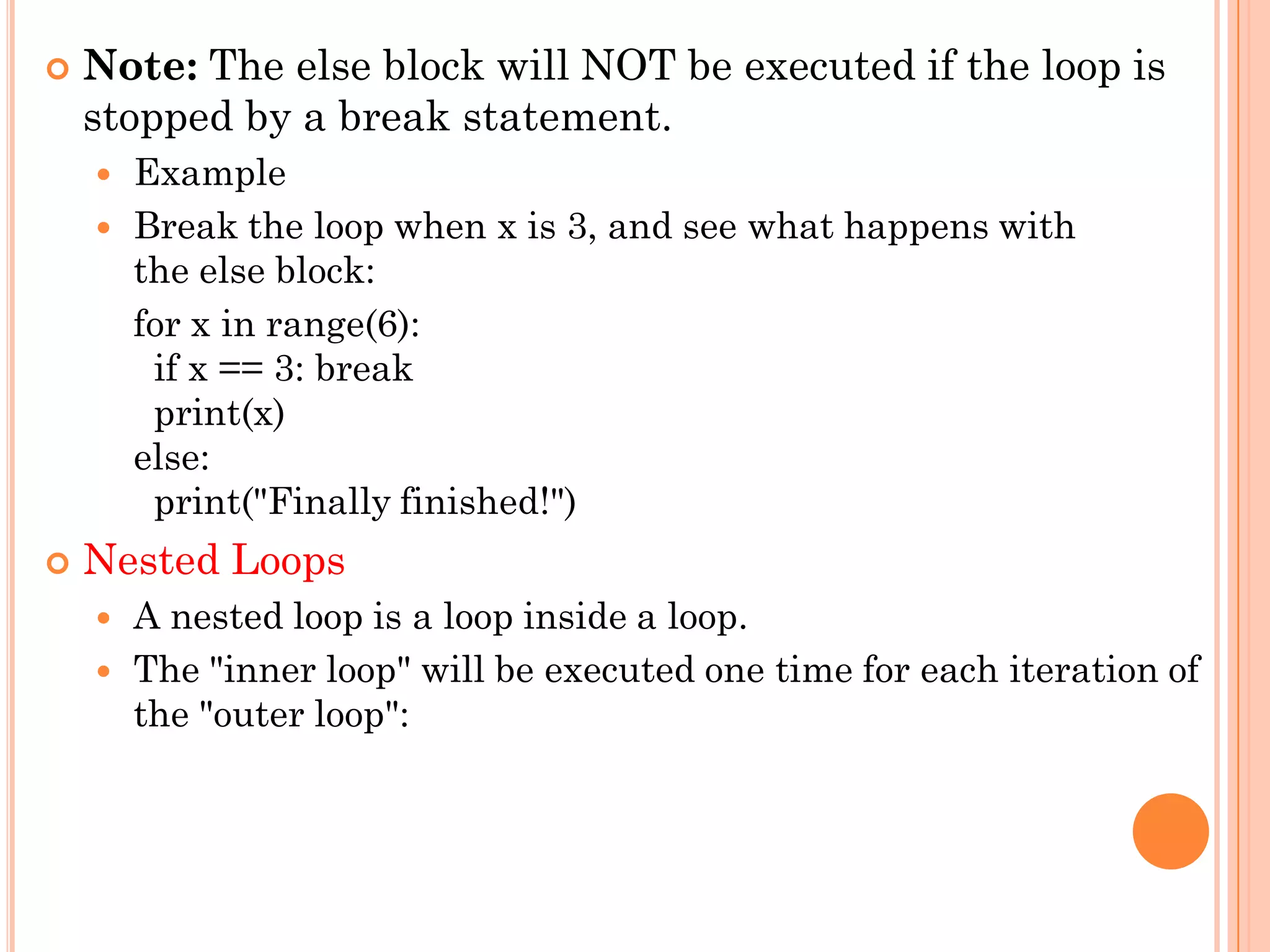  Note: The else block will NOT be executed if the loop is
stopped by a break statement.
 Example
 Break the loop when x is 3, and see what happens with
the else block:
for x in range(6):
if x == 3: break
print(x)
else:
print("Finally finished!")
 Nested Loops
 A nested loop is a loop inside a loop.
 The "inner loop" will be executed one time for each iteration of
the "outer loop":
 