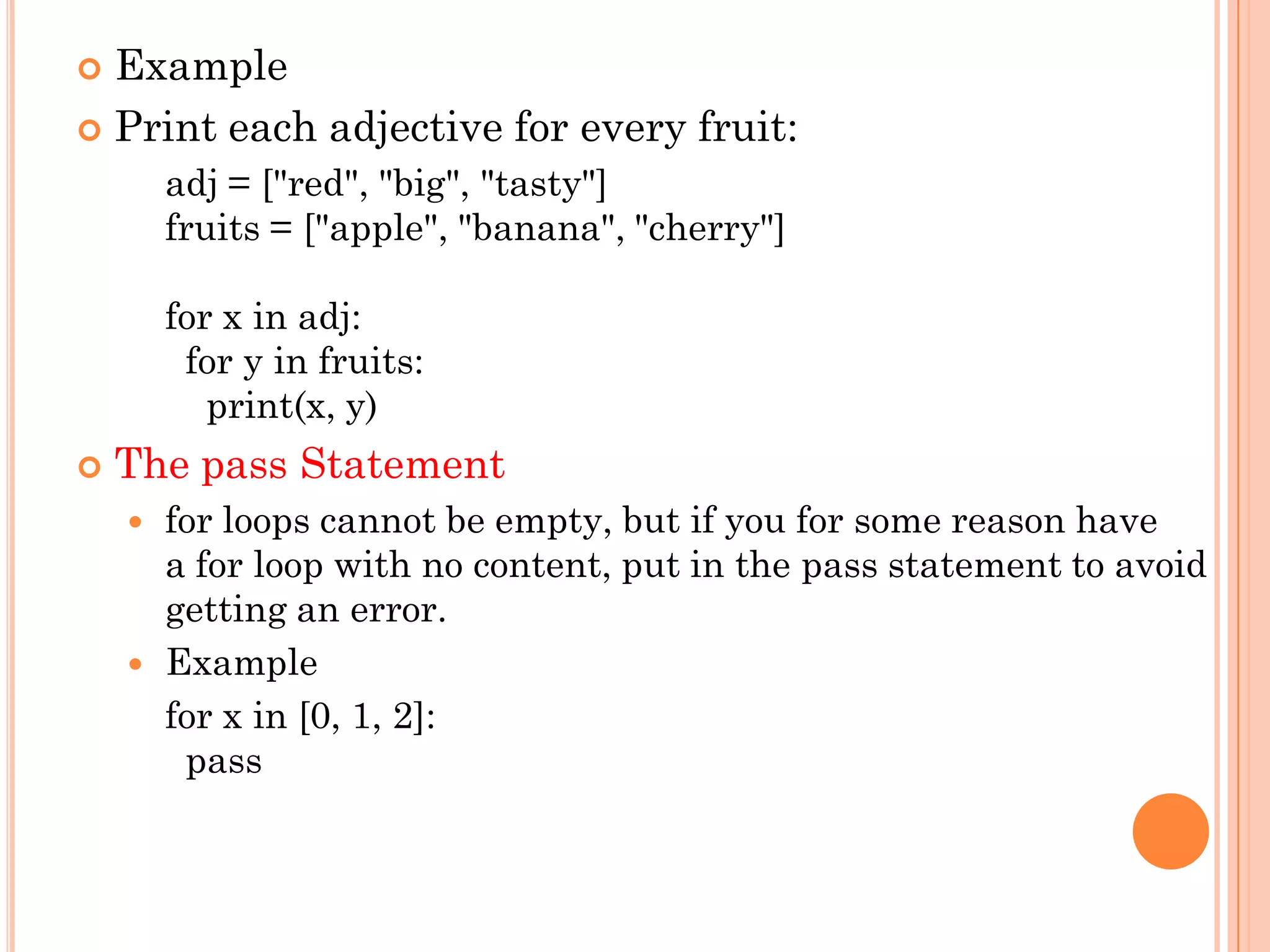  Example
 Print each adjective for every fruit:
adj = ["red", "big", "tasty"]
fruits = ["apple", "banana", "cherry"]
for x in adj:
for y in fruits:
print(x, y)
 The pass Statement
 for loops cannot be empty, but if you for some reason have
a for loop with no content, put in the pass statement to avoid
getting an error.
 Example
for x in [0, 1, 2]:
pass
 